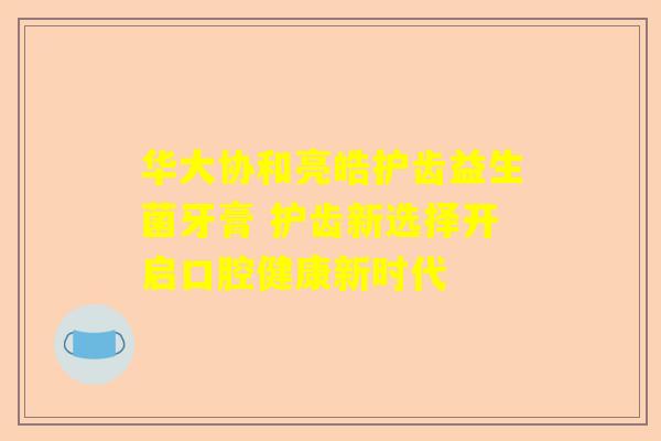 华大协和亮皓护齿益生菌牙膏 护齿新选择开启口腔健康新时代