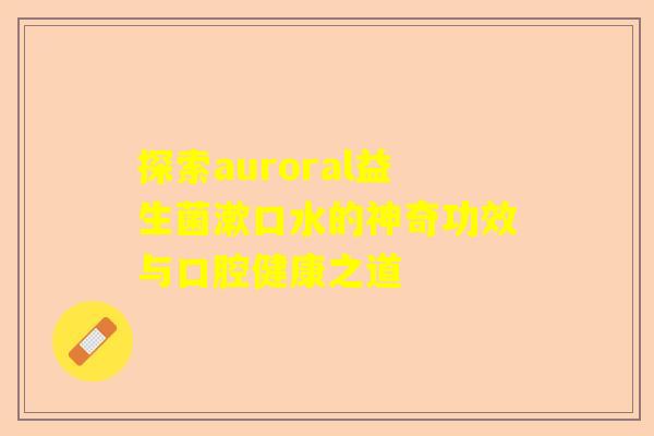 探索auroral益生菌漱口水的神奇功效与口腔健康之道