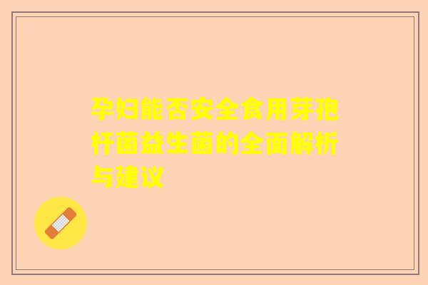 孕妇能否安全食用芽孢杆菌益生菌的全面解析与建议