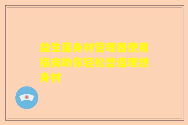 益生菌身材管理器使用指南助你轻松塑造理想身材