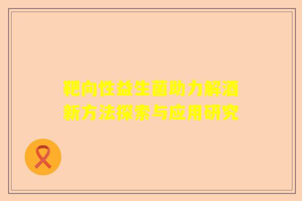 靶向性益生菌助力解酒新方法探索与应用研究