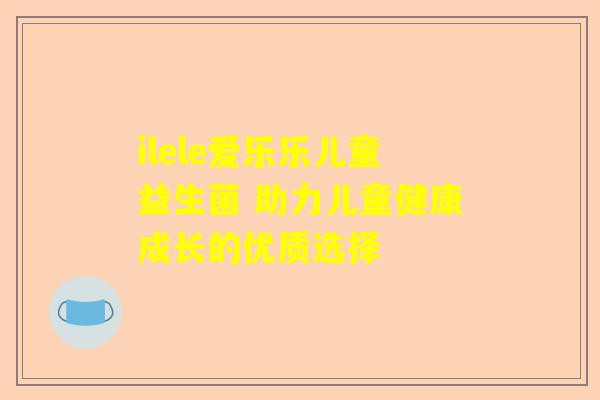 ilele爱乐乐儿童益生菌 助力儿童健康成长的优质选择
