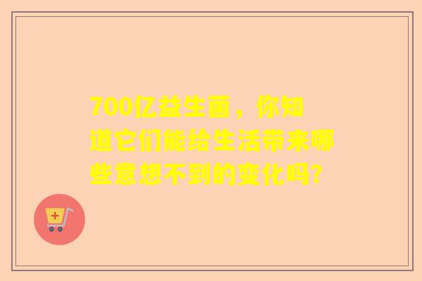 700亿益生菌，你知道它们能给生活带来哪些意想不到的变化吗？