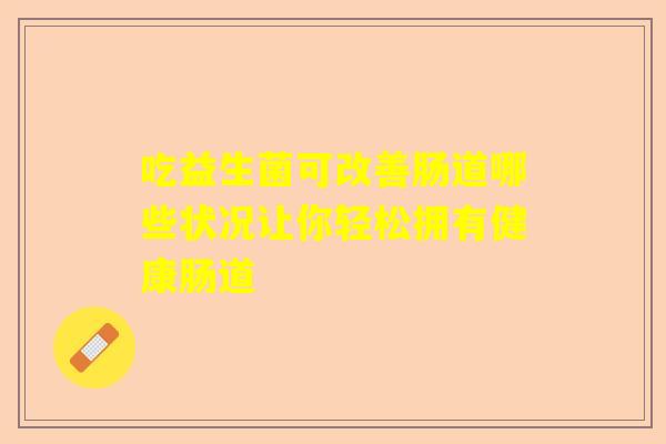 吃益生菌可改善肠道哪些状况让你轻松拥有健康肠道