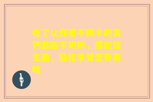 吃了让你爱不释手的高钙低脂牛奶粉，搭配益生菌，轻松享受营养美味