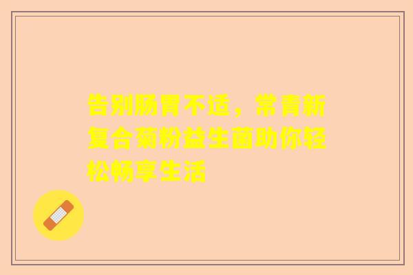 告别肠胃不适，常青新复合菊粉益生菌助你轻松畅享生活