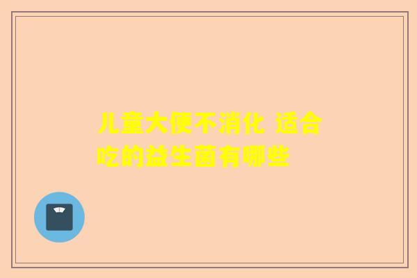 儿童大便不消化 适合吃的益生菌有哪些