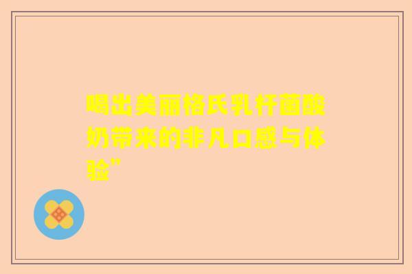 喝出美丽格氏乳杆菌酸奶带来的非凡口感与体验” 喝出美丽格氏乳杆菌酸奶带来的非凡口感与体验”
