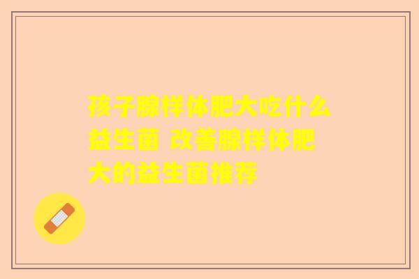 孩子腺样体肥大吃什么益生菌 改善腺样体肥大的益生菌推荐