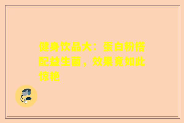 健身饮品大：蛋白粉搭配益生菌，效果竟如此惊艳