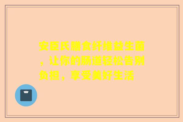 安臣氏膳食纤维益生菌，让你的肠道轻松告别负担，享受美好生活