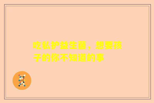 吃私护益生菌，想要孩子的你不知道的事
