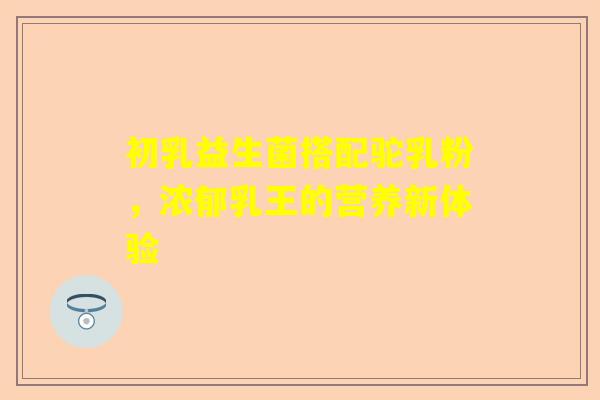 初乳益生菌搭配驼乳粉，浓郁乳王的营养新体验