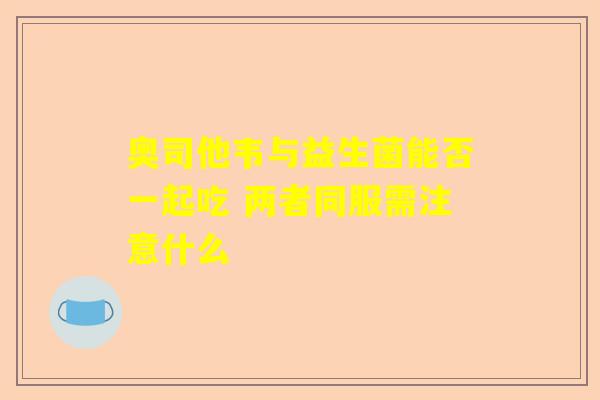 奥司他韦与益生菌能否一起吃 两者同服需注意什么