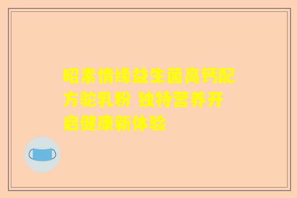 昭素情缘益生菌高钙配方驼乳粉 独特营养开启健康新体验