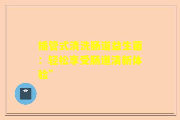 插管式清洗肠道益生菌：轻松享受肠道清新体验”