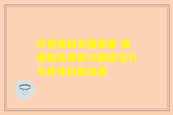 华喜德益生菌胶囊 健康新选择助力肠道活力与身体机能改善