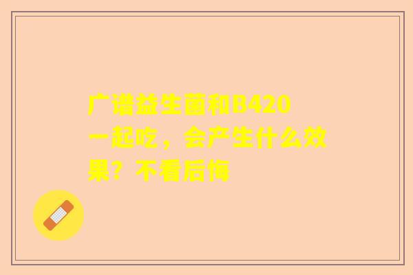 广谱益生菌和B420一起吃，会产生什么效果？不看后悔
