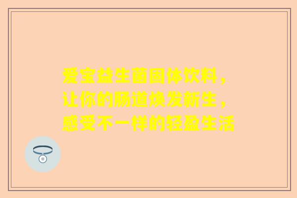 爱宝益生菌固体饮料,让你的肠道焕发新生,感受不一样的轻盈生活 爱宝益生菌固体饮料,让你的肠道焕发新生,感受不一样的轻盈生活