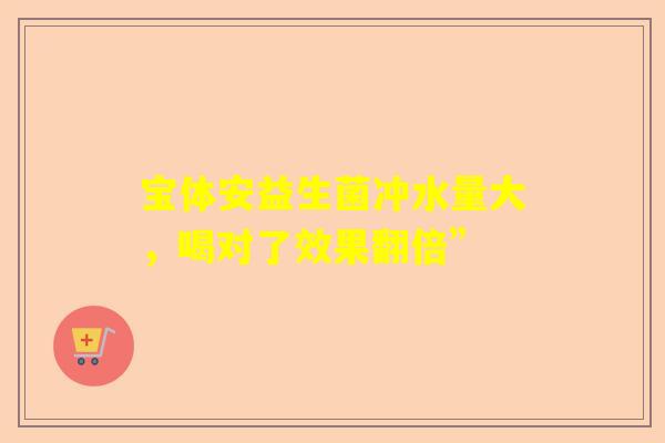 宝体安益生菌冲水量大，喝对了效果翻倍”