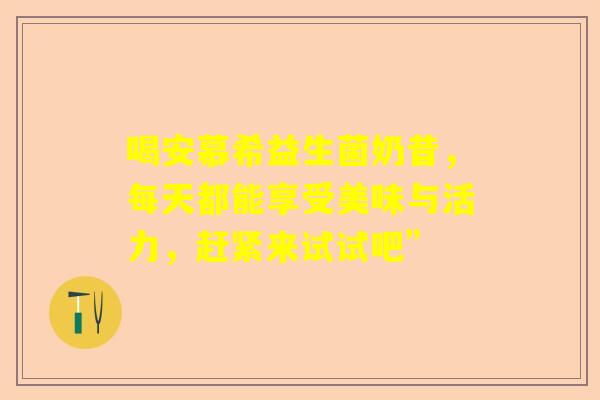 喝安慕希益生菌奶昔，每天都能享受美味与活力，赶紧来试试吧”