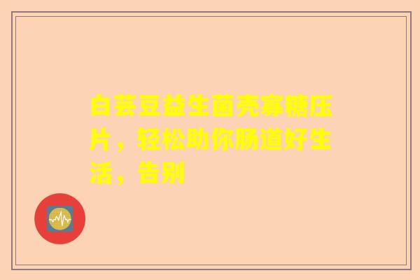 白芸豆益生菌壳寡糖压片，轻松助你肠道好生活，告别