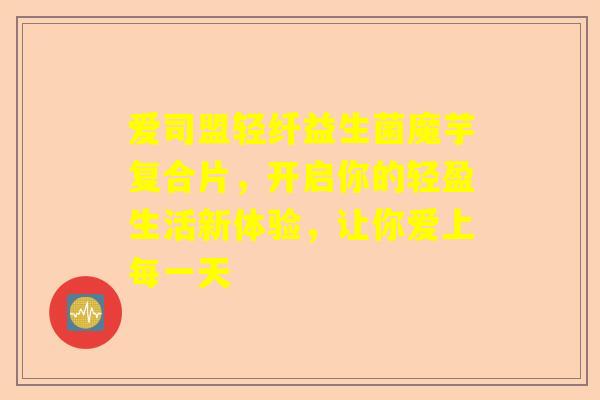 爱司盟轻纤益生菌魔芋复合片，开启你的轻盈生活新体验，让你爱上每一天