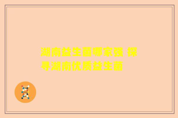 湖南益生菌哪家强 探寻湖南优质益生菌