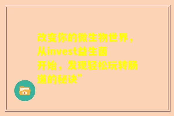 改变你的微生物世界，从invest益生菌开始，发现轻松玩转肠道的秘诀”