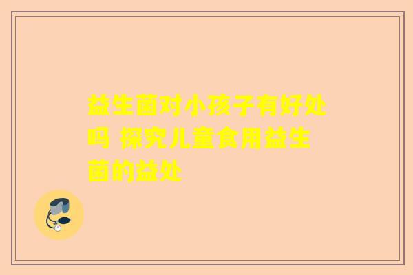 益生菌对小孩子有好处吗 探究儿童食用益生菌的益处