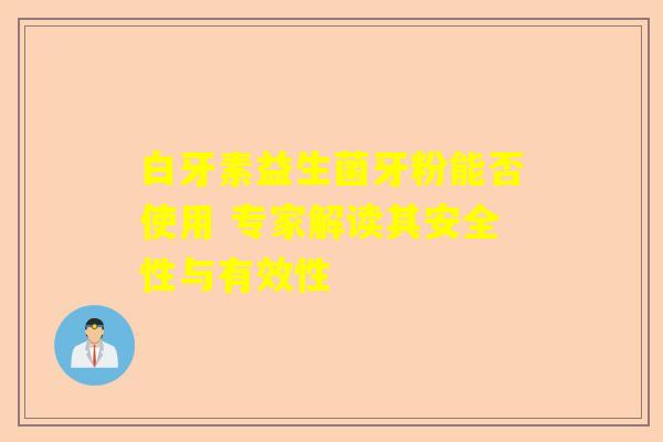 白牙素益生菌牙粉能否使用 专家解读其安全性与有效性