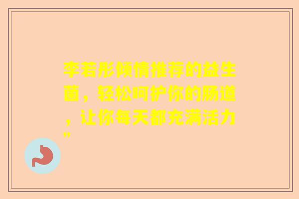 李若彤倾情推荐的益生菌，轻松呵护你的肠道，让你每天都充满活力”