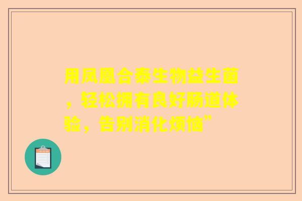 用凤凰合泰生物益生菌，轻松拥有良好肠道体验，告别消化烦恼”