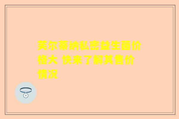 芙尔蒂纳私密益生菌价格大 快来了解其售价情况