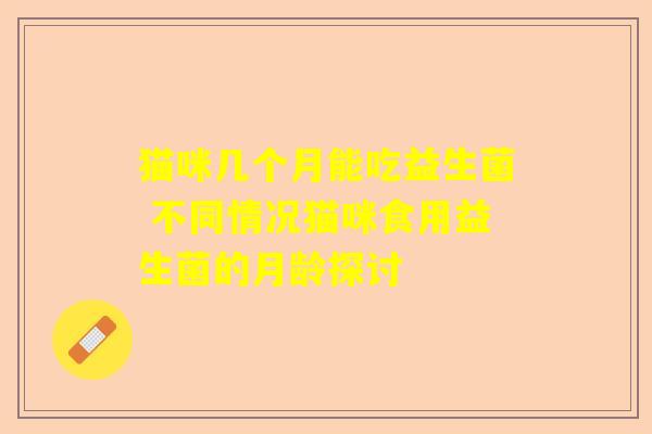 猫咪几个月能吃益生菌 不同情况猫咪食用益生菌的月龄探讨