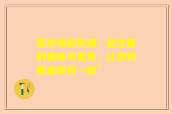 菜市场新风潮：益生菌的美味与营养，让你的餐桌焕然一新”