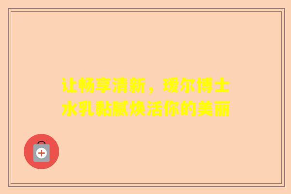 让畅享清新，瑷尔博士水乳黏腻焕活你的美丽