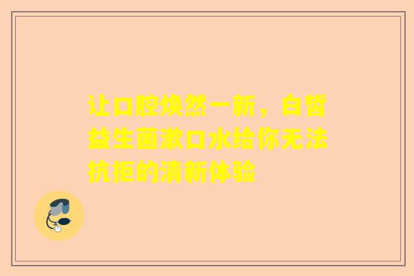 让口腔焕然一新，白皙益生菌漱口水给你无法抗拒的清新体验