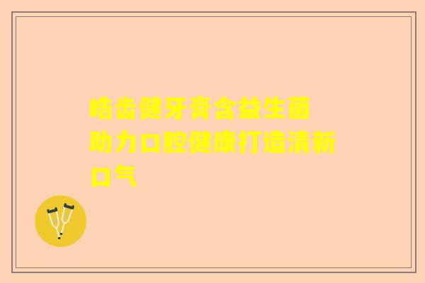 皓齿健牙膏含益生菌 助力口腔健康打造清新口气